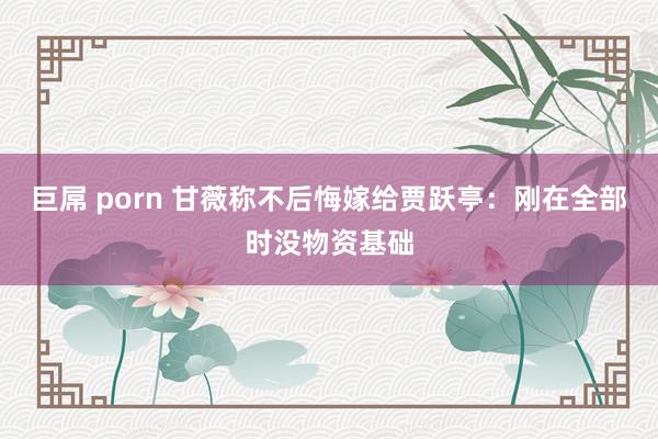 巨屌 porn 甘薇称不后悔嫁给贾跃亭：刚在全部时没物资基础