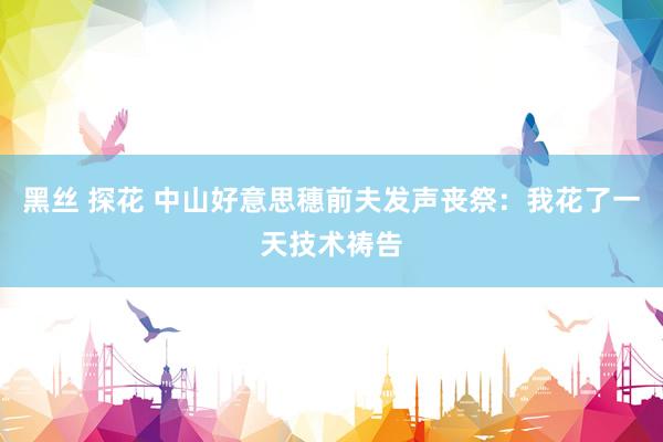 黑丝 探花 中山好意思穗前夫发声丧祭：我花了一天技术祷告