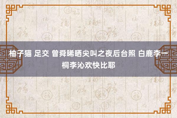 柚子猫 足交 曾舜晞晒尖叫之夜后台照 白鹿李一桐李沁欢快比耶