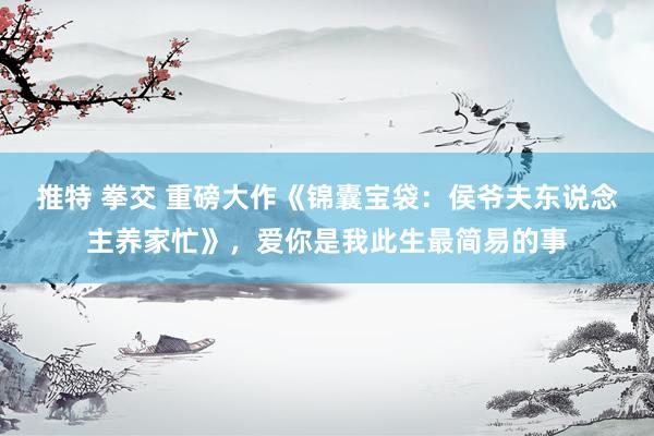 推特 拳交 重磅大作《锦囊宝袋：侯爷夫东说念主养家忙》，爱你是我此生最简易的事