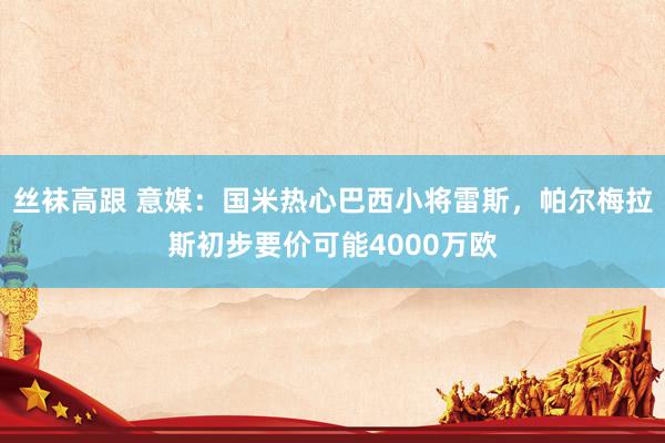 丝袜高跟 意媒：国米热心巴西小将雷斯，帕尔梅拉斯初步要价可能4000万欧