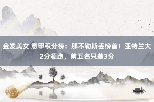 金发美女 意甲积分榜：那不勒斯丢榜首！亚特兰大2分领跑，前五名只差3分