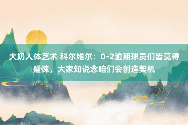 大奶人体艺术 科尔维尔：0-2逾期球员们皆莫得蹙悚，大家知说念咱们会创造契机