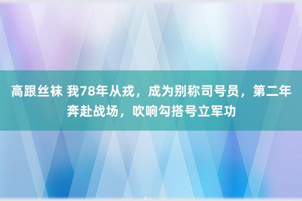高跟丝袜 我78年从戎，成为别称司号员，第二年奔赴战场，吹响勾搭号立军功