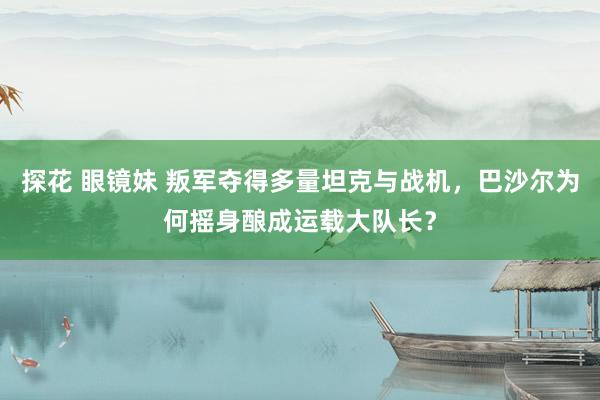 探花 眼镜妹 叛军夺得多量坦克与战机，巴沙尔为何摇身酿成运载大队长？