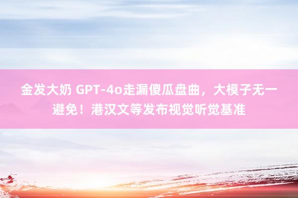 金发大奶 GPT-4o走漏傻瓜盘曲，大模子无一避免！港汉文等发布视觉听觉基准
