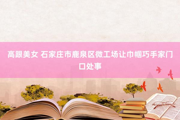 高跟美女 石家庄市鹿泉区微工场让巾帼巧手家门口处事