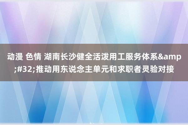 动漫 色情 湖南长沙健全活泼用工服务体系&#32;推动用东说念主单元和求职者灵验对接