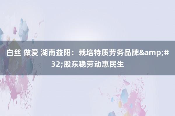 白丝 做爱 湖南益阳：栽培特质劳务品牌&#32;股东稳劳动惠民生