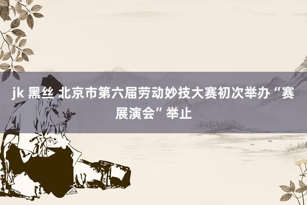 jk 黑丝 北京市第六届劳动妙技大赛初次举办“赛展演会”举止