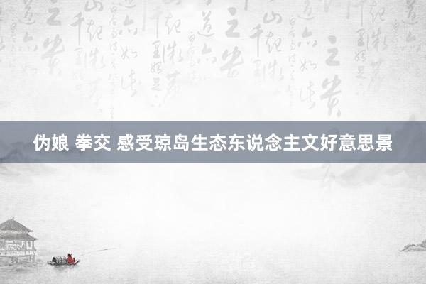 伪娘 拳交 感受琼岛生态东说念主文好意思景