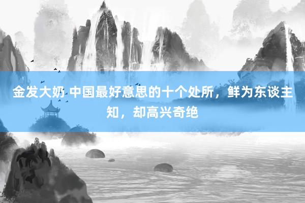 金发大奶 中国最好意思的十个处所，鲜为东谈主知，却高兴奇绝