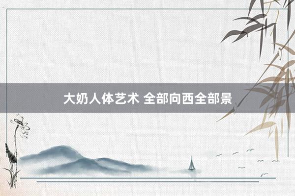 大奶人体艺术 全部向西全部景