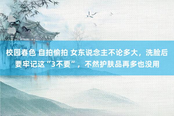 校园春色 自拍偷拍 女东说念主不论多大，洗脸后要牢记这“3不要”，不然护肤品再多也没用