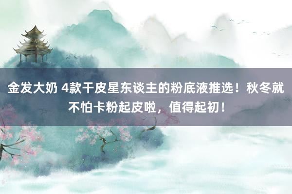 金发大奶 4款干皮星东谈主的粉底液推选！秋冬就不怕卡粉起皮啦，值得起初！