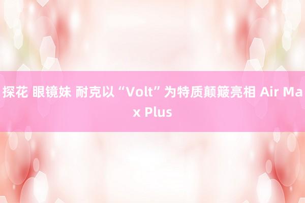 探花 眼镜妹 耐克以“Volt”为特质颠簸亮相 Air Max Plus