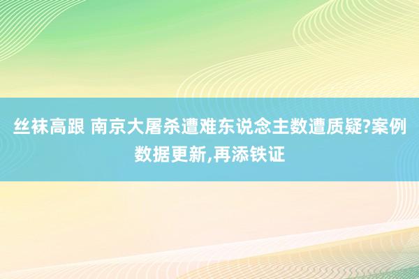 丝袜高跟 南京大屠杀遭难东说念主数遭质疑?案例数据更新,再添铁证