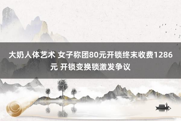 大奶人体艺术 女子称团80元开锁终末收费1286元 开锁变换锁激发争议