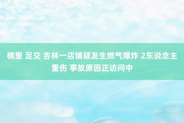 楠里 足交 吉林一店铺疑发生燃气爆炸 2东说念主重伤 事故原因正访问中