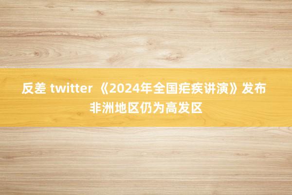 反差 twitter 《2024年全国疟疾讲演》发布 非洲地区仍为高发区