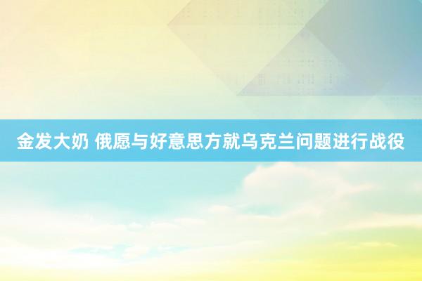 金发大奶 俄愿与好意思方就乌克兰问题进行战役