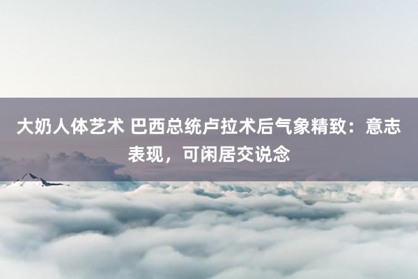 大奶人体艺术 巴西总统卢拉术后气象精致：意志表现，可闲居交说念