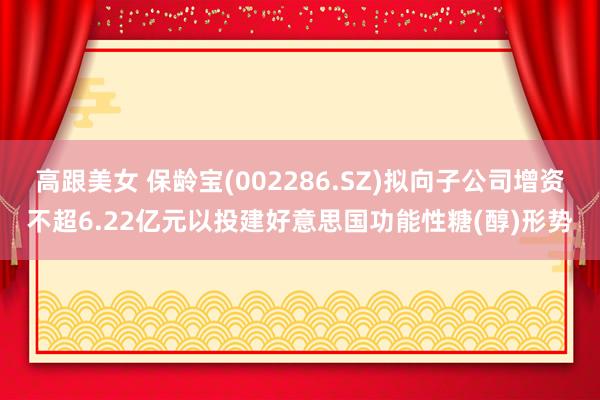 高跟美女 保龄宝(002286.SZ)拟向子公司增资不超6.22亿元以投建好意思国功能性糖(醇)形势