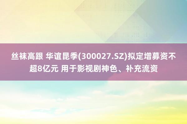 丝袜高跟 华谊昆季(300027.SZ)拟定增募资不超8亿元 用于影视剧神色、补充流资