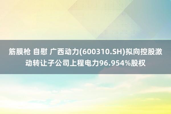 筋膜枪 自慰 广西动力(600310.SH)拟向控股激动转让子公司上程电力96.954%股权