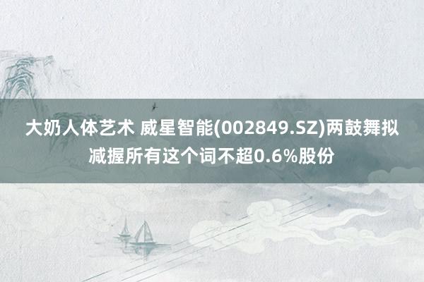 大奶人体艺术 威星智能(002849.SZ)两鼓舞拟减握所有这个词不超0.6%股份