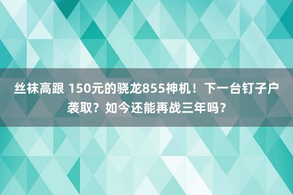 丝袜高跟 150元的骁龙855神机！下一台钉子户袭取？如今还能再战三年吗？