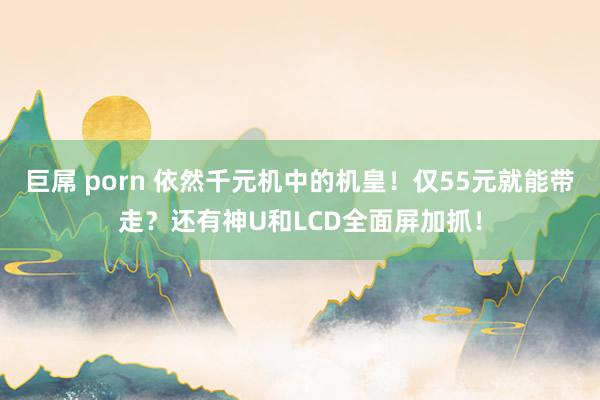 巨屌 porn 依然千元机中的机皇！仅55元就能带走？还有神U和LCD全面屏加抓！