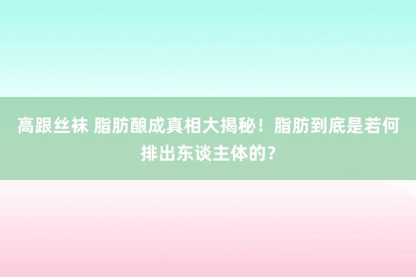 高跟丝袜 脂肪酿成真相大揭秘！脂肪到底是若何排出东谈主体的？