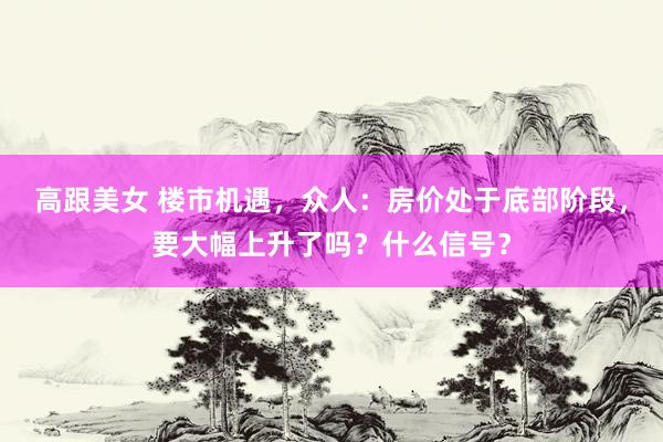 高跟美女 楼市机遇，众人：房价处于底部阶段，要大幅上升了吗？什么信号？