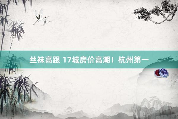 丝袜高跟 17城房价高潮！杭州第一