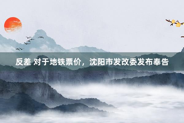 反差 对于地铁票价，沈阳市发改委发布奉告
