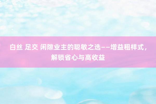 白丝 足交 闲隙业主的聪敏之选——增益租样式，解锁省心与高收益