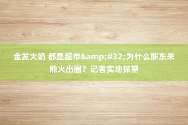 金发大奶 都是超市&#32;为什么胖东来能火出圈？记者实地探望