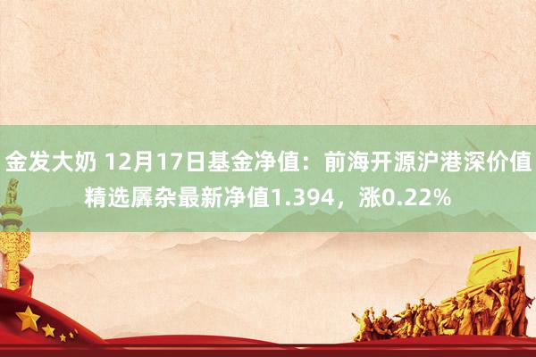 金发大奶 12月17日基金净值：前海开源沪港深价值精选羼杂最新净值1.394，涨0.22%
