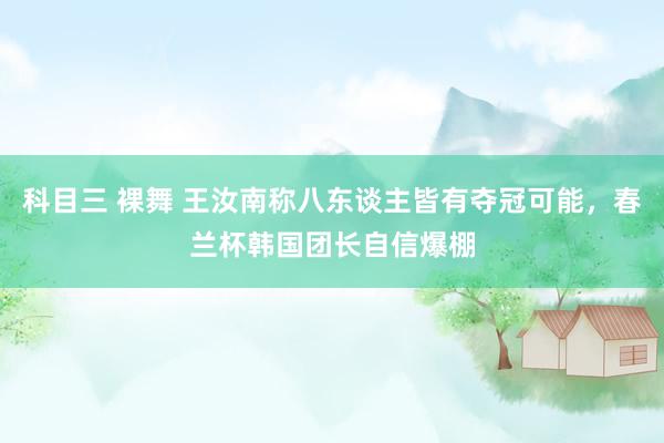 科目三 裸舞 王汝南称八东谈主皆有夺冠可能，春兰杯韩国团长自信爆棚