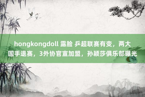 hongkongdoll 露脸 乒超联赛有变，两大国手退赛，3外协官宣加盟，孙颖莎俱乐部曝光