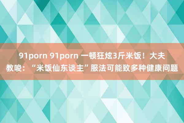 91porn 91porn 一顿狂炫3斤米饭！大夫教唆：“米饭仙东谈主”服法可能致多种健康问题