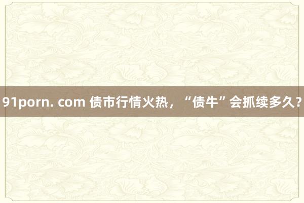 91porn. com 债市行情火热，“债牛”会抓续多久？