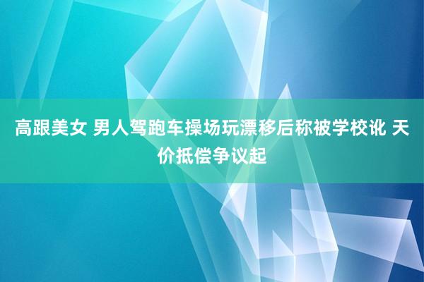 高跟美女 男人驾跑车操场玩漂移后称被学校讹 天价抵偿争议起
