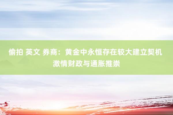 偷拍 英文 券商：黄金中永恒存在较大建立契机 激情财政与通胀推崇
