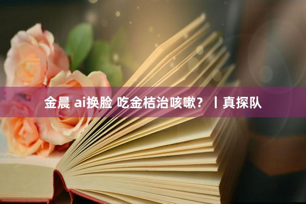 金晨 ai换脸 吃金桔治咳嗽？丨真探队