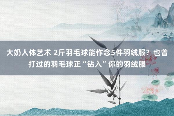 大奶人体艺术 2斤羽毛球能作念5件羽绒服？也曾打过的羽毛球正“钻入”你的羽绒服