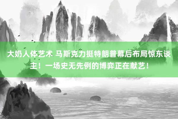 大奶人体艺术 马斯克力挺特朗普幕后布局惊东谈主！一场史无先例的博弈正在献艺！