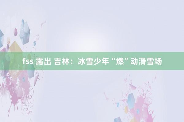 fss 露出 吉林：冰雪少年“燃”动滑雪场