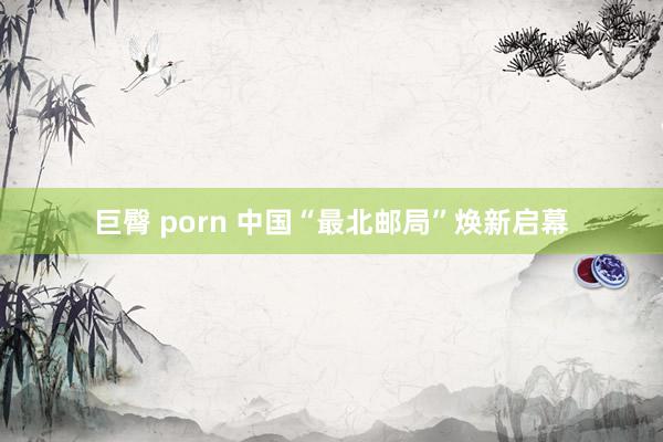 巨臀 porn 中国“最北邮局”焕新启幕